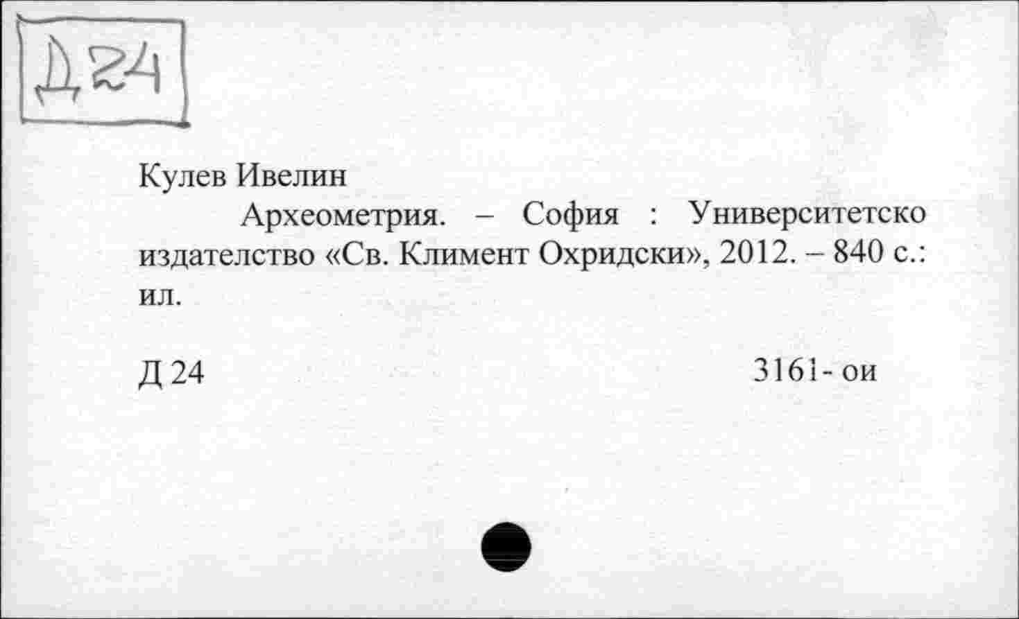 ﻿д^ ---.
Кулев Ивелин
Археометрия. - София : Университете ко издателство «Св. Климент Охридски», 2012. - 840 с.: ил.
Д24	3161-ои